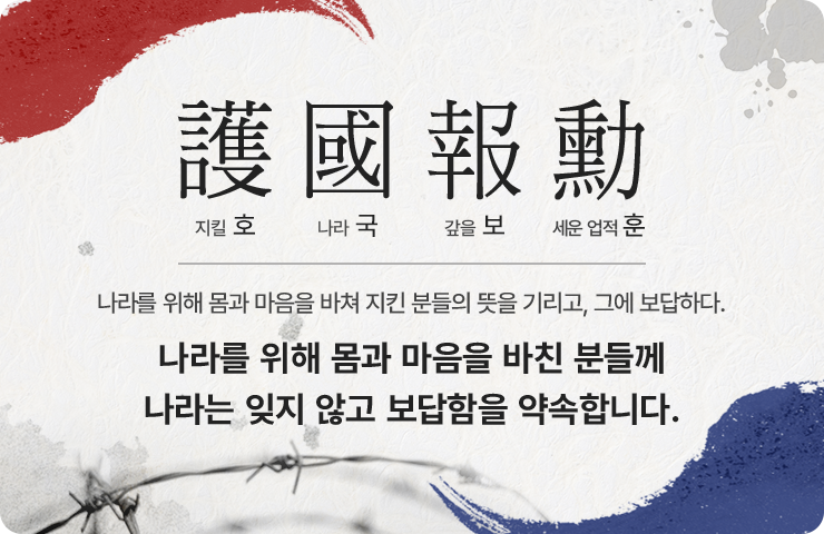 護國報勳 호국보훈 / 나라를 위해 몸과 마음을 바쳐 지킨 분들의 뜻을 기리고, 그에 보답하다. 나라를 위해 몸과 마음을 바친 분들께 나라는 잊지 않고 보답함을 약속합니다.